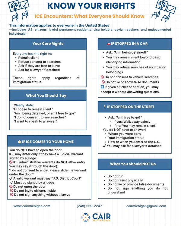 This information applies to everyone in the United States including U.S. citizens, lawful permanent residents, visa holders, asylum seekers, and undocumented individuals. Your Core Rights  Everyone has the right to: -	Remain silent -	Refuse consent to searches  -	Ask if they are free to leave -	Ask for a lawyer if detained These rights apply regardless of immigration status What You Should Say Clearly state: -	“I choose to remain silent.” -	“Am I being detained, or am I free to go?” -	“I do not consent to any searches.” -	“I want to speak to a lawyer.” If ICE Comes To Your Home  -	You do not have to open the door. -	ICE may enter only if they have a judicial warrant signed by a judge. o	ICE administrative warrants do not allow entry. o	You may say through the door: “ I do not consent to entry. Please slide the warrant under the door.” o	A valid warrant must say “ U.S. District Court” 	Must be signed by a judge. o	Do not open the door o	Do not invite officers inside o	Do not sign anything without a lawyer If Stopped In A Car -	Ask “Am I being detained -	You may remain silent beyond basic identifying information -	You may refue searches of your car or belongings -	Do not consent to vehivle searches  -	Do not lie or show false documents -	If given a ticket or citation you may accept it without answering questions. If Stopped On the Street -	Ask “Am I free to go?” o	If yes: Walk away calmly o	If no: You may remain silent -	You do not have to answer: o	Where you were born o	Your immigration status o	How or when you entered the U.S. -	You may ask for a lawyer if detained What You Should Not Do -	Do not run -	Do not resist physically -	Do not lie or provide false documents  -	Do not sign anything you do not understand ww.cairmichigan.com (248) 559-2247 cairmichigan@gmail.com