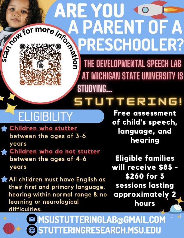 Are you a parent of a preschooler? Thedevelopmental speech lab at Michigan State is studying stuttering. Free assessment of child's speech, language, and hearing. Eligible families will receive $85-$260 for 3 sessions lasting approxamitately 2 hours. Eligibility: Children who stutter between the ages of 3-6. Children who do not stutter between ages 4-6. All children must have English as their first and primary language, hearing within normal range and no learning or neurological difficulties. Scan QR code for more information. Email: msustutteringlab@gmail.com. Site: studyingresearch.msu.edu